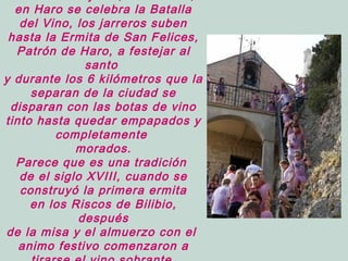en Haro se celebra la Batalla
del Vino, los jarreros suben
hasta la Ermita de San Felices,
Patrón de Haro, a festejar al
santo
y durante los 6 kilómetros que la
separan de la ciudad se
disparan con las botas de vino
tinto hasta quedar empapados y
completamente
morados.
Parece que es una tradición
de el siglo XVIII, cuando se
construyó la primera ermita
en los Riscos de Bilibio,
después
de la misa y el almuerzo con el
animo festivo comenzaron a
 