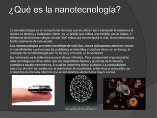 ¿Qué es la nanotecnología?

La nanotecnología es un conjunto de técnicas que se utilizan para manipular la materia a la
escala de átomos y moléculas. Nano- es un prefijo que indica una medida, no un objeto. A
diferencia de la biotecnología, donde "bio" indica que se manipula la vida, la nanotecnología
habla solamente de una escala.
Las nanotecnologías prometen beneficios de todo tipo, desde aplicaciones médicas nuevas
o más eficientes a soluciones de problemas ambientales y muchos otros; sin embargo, el
concepto de nanotecnología aún no es muy conocido en la sociedad.
Un nanómetro es la millonésmia parte de un milímetro. Para comprender el potencial de
esta tecnología es clave saber que las propiedades físicas y químicas de la materia
cambian a escala nanométrica, lo cual se denomina efecto cuántico. La conductividad
eléctrica, el color, la resistencia, la elasticidad, la reactividad, entre otras propiedades, se
comportan de manera diferente que en los mismos elementos a mayor escala.
 