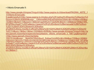 • Vittorio Emanuele II:

http://www.google.it/imgres?imgurl=http://www.pagina.to.it/download/PAGINA_ARTE_1
1/Vittorio-Emanuele-
II.jpg&imgrefurl=http://www.pagina.to.it/index.php%3Fmethod%3Dsection%26action%3
Dzoom%26id%3D8908&usg=__O4himeRKfJHEiaZ0dtXi0sO2tbA=&h=658&w=450&sz
=53&hl=it&start=15&zoom=1&tbnid=cjpXWUm71da4DM:&tbnh=138&tbnw=94&ei=M5_
NTdPlNcvXsgbT1v22Cw&prev=/search%3Fq%3Dvittorio%2Bemanuele%2BII%26um
%3D1%26hl%3Dit%26client%3Dfirefox-
a%26rls%3Dorg.mozilla:it:official%26biw%3D1024%26bih%3D628%26tbm%3Disch0
%2C114&um=1&itbs=1&biw=1024&bih=628http://www.google.it/imgres?imgurl=http://w
ww.gianarb.it/joomla/images/stories/pittatore_vittorio_emanuele_ii_1861.jpg&imgrefurl
=http://www.gianarb.it/joomla/italia-
150/10.html&usg=__NpAGhCISizU6su5_Zq0swYnUrRQ=&h=994&w=720&sz=306&hl
=it&start=2&zoom=1&tbnid=HAo9z2Ac8PqwIM:&tbnh=149&tbnw=108&ei=M5_NTdPlN
cvXsgbT1v22Cw&prev=/search%3Fq%3Dvittorio%2Bemanuele%2BII%26um%3D1%2
6hl%3Dit%26client%3Dfirefox-
a%26rls%3Dorg.mozilla:it:official%26biw%3D1024%26bih%3D628%26tbm%3Disch&u
m=1&itbs=1
 