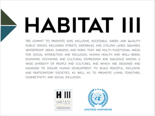 HABITAT IIIWe commit to promote safe, inclusive, accessible, green, and quality
public spaces, including streets, sidewalks, and cycling lanes, squares,
waterfront areas, gardens, and parks that are multi-functional areas
for social interaction and inclusion, human health and well-being,
economic exchange, and cultural expression and dialogue among a
wide diversity of people and cultures, and which are designed and
managed to ensure human development, to build peaceful, inclusive,
and participatory societies, as well as to promote living together,
connectivity, and social inclusion.
 