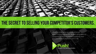 The secret to selling your competitor’s customers.
ePush is a turnkey, guaranteed email
advertising program for dealers who want to
conquest today’s in-market buyers in their
primary market area with zero risk.
Strategic Email Marketing Solutions.!
 