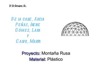 De la calle, Alicia Peñas, Irene Gómez, Lara y  Calvo, Marta Proyecto:   Montaña Rusa Material:   Plástico 3º D Grupo: D.  