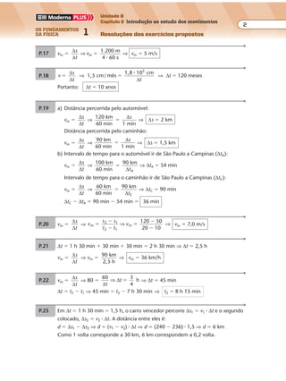 os fundamentos
da física 1
2
Unidade B
Capítulo 2 Introdução ao estudo dos movimentos
Resoluções dos exercícios propostosExercícios propostos
2Os fundamentos da Física • Volume 1 • Capítulo 2
P.17 vm �
∆
∆
s
t
⇒ vm �
1.200 m
4 60 s�
⇒ vm � 5 m/s
P.18 v
s
t t
t1,5 cm/ mês
1,8 10 cm
120 meses
2
� � �
∆
∆ ∆
∆⇒ ⇒
�
Portanto: ∆t � 10 anos
P.20 vm �
∆
∆
s
t
⇒ v
s s
t t
vm
2 1
2 1
m
120 50
20 10
�
�
�
�
�
�
⇒ ⇒ vm � 7,0 m/s
P.21 ∆t � 1 h 30 min � 30 min � 30 min � 2 h 30 min ⇒ ∆t � 2,5 h
vm �
∆
∆
s
t
⇒ vm �
90 km
2,5 h
⇒ vm � 36 km/h
P.24 a) De v
s
t
�
∆
∆
, com ∆s � 100 m, concluímos que a maior velocidade escalar mé-
dia corresponde ao menor intervalo de tempo (∆t � 4 s) e a menor velocidade,
ao maior intervalo de tempo (∆t � 20 s). Assim, temos:
Maior velocidade: v
s
t
v
100 m
4 s
25 m/s� � �
∆
∆
⇒
Menor velocidade: v
s
t
v
100 m
20 s
5 m/s� � �
∆
∆
⇒
b) v
s
t t
t
60
3,6
m
s
100 m
6 s� � �
∆
∆ ∆
∆⇒ ⇒
Para ∆t � 6 s, a velocidade escalar média é superior a 60 km/h. Isso ocorre com
os veículos: 2o
e 7o
P.19 a) Distância percorrida pelo automóvel:
vm �
∆
∆
s
t
⇒
120 km
60 min 1 min
�
∆s
⇒ ∆s � 2 km
Distância percorrida pelo caminhão:
vm �
∆
∆
s
t
⇒
90 km
60 min 1 min
�
∆s
⇒ ∆s � 1,5 km
b) Intervalo de tempo para o automóvel ir de São Paulo a Campinas (∆tA):
vm �
∆
∆
s
t
⇒
100 km
60 min
90 km
A
�
∆t
⇒ ∆tA � 54 min
Intervalo de tempo para o caminhão ir de São Paulo a Campinas (∆tC):
vm �
∆
∆
s
t
⇒
60 km
60 min
90 km
C
�
∆t
⇒ ∆tC � 90 min
∆tC � ∆tA � 90 min � 54 min � 36 min
(veículo: 7o
)
(veículo: 4o
)
Exercícios propostos
3Os fundamentos da Física • Volume 1 • Capítulo 2
P.22 vm �
∆
∆
s
t
⇒ 80 �
60 3
4
h
∆
∆
t
t⇒ � ⇒ ∆t � 45 min
∆t � t2 � t1 ⇒ 45 min � t2 � 7 h 30 min ⇒ t2 � 8 h 15 min
P.23 Em ∆t � 1 h 30 min � 1,5 h, o carro vencedor percorre ∆s1 � v1 � ∆t e o segundo
colocado, ∆s2 � v2 � ∆t. A distância entre eles é:
d � ∆s1 � ∆s2 ⇒ d � (v1 � v2) � ∆t ⇒ d � (240 � 236) � 1,5 ⇒ d � 6 km
Como 1 volta corresponde a 30 km, 6 km correspondem a 0,2 volta.
P.25 v
s
t t
t1
1 1
180
8,0 8
80
h 6,0 min� � � �
∆
∆ ∆
∆⇒ ⇒
v
s
t t
t2
2 2
2100
8,0 8,0
100
h 4,8 min� � � �
∆
∆ ∆
∆⇒ ⇒
 