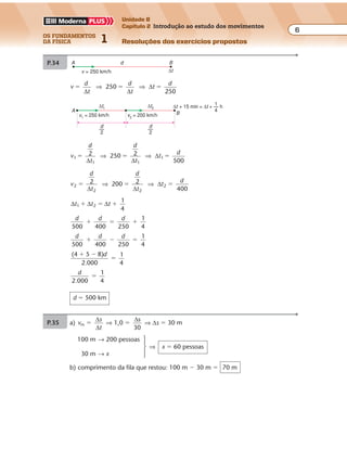 os fundamentos
da física 1
6
Unidade B
Capítulo 2 Introdução ao estudo dos movimentos
Resoluções dos exercícios propostosExercícios propostos
6Os fundamentos da Física • Volume 1 • Capítulo 2
P.34
v
d
t
d
t
t
d
250
250
� � �
∆ ∆
∆⇒ ⇒
A
∆t
Bd
v = 250 km/h
d
2
—
A B
∆t1
v1 = 250 km/h v2 = 200 km/h
d
2
—
∆t2 ∆t + 15 min = ∆t + — h
1
4
v
d
t
d
t
t
d
1
1 1
2 250 2
500
� � �
∆ ∆
∆⇒ ⇒ 1
v
d
t
d
t
t
d
2
2 2
2 200 2
400
� � �
∆ ∆
∆⇒ ⇒ 2
∆ ∆ ∆t t t1
1
4
2� � �
d d d
500 400 250
1
4
� � �
d d d
500 400 250
1
4
� � �
(4 5 8)
2.000
1
4
� �
�
d
d
2.000
1
4
�
d � 500 km
P.36 a) As rodas da frente passam pelos sensores S1 e S2 no intervalo de tempo de 0,1 s
percorrendo d � 2 m:
v v
s
t
v
2
0,1
m� � �
∆
∆
⇒ ⇒ v � 20 m/s � 72 km/h
b) ∆t � 0,15 s é o intervalo de tempo decorrido entre as passagens das rodas
dianteiras e das rodas traseiras, por um dos sensores.
Neste caso, a distância percorrida (no caso ∆s) é a distância entre os eixos do
veículo. Portanto:
v
s
t
s
20
0,15
� �
∆
∆
∆
⇒ ⇒ ∆s � 3 m
Exercícios propostos
7Os fundamentos da Física • Volume 1 • Capítulo 2
P.35 a) vm �
∆
∆
s
t
⇒ 1,0 �
∆s
30
⇒ ∆s � 30 m
100 m → 200 pessoas
⇒ x � 60 pessoas
30 m → x
b) comprimento da fila que restou: 100 m � 30 m � 70 m
P.37 a) A cada 3,0 min são atendidas três pessoas e a fila anda 3,0 m:
v
s
t
vm m
3,0 m
3,0 min
� �
∆
∆
⇒ ⇒ vm � 1,0 m/min
b) Cada cliente deve percorrer 50 m.
Portanto:
v
s
t t
m 1,0
50
� �
∆
∆ ∆
⇒ ⇒ ∆t �50 min
c) Se um dos caixas se retirar por 30 min, ele deixa de atender a 10 pessoas e a fila
 