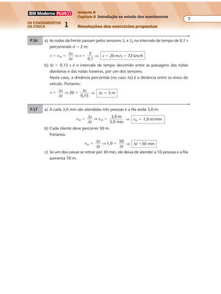 os fundamentos
da física 1
7
Unidade B
Capítulo 2 Introdução ao estudo dos movimentos
Resoluções dos exercícios propostos
2.000 4
d
2.000
1
4
�
d � 500 km
P.36 a) As rodas da frente passam pelos sensores S1 e S2 no intervalo de tempo de 0,1 s
percorrendo d � 2 m:
v v
s
t
v
2
0,1
m� � �
∆
∆
⇒ ⇒ v � 20 m/s � 72 km/h
b) ∆t � 0,15 s é o intervalo de tempo decorrido entre as passagens das rodas
dianteiras e das rodas traseiras, por um dos sensores.
Neste caso, a distância percorrida (no caso ∆s) é a distância entre os eixos do
veículo. Portanto:
v
s
t
s
20
0,15
� �
∆
∆
∆
⇒ ⇒ ∆s � 3 m
Exercícios propostos
7Os fundamentos da Física • Volume 1 • Capítulo 2
P.35 a) vm �
∆
∆
s
t
⇒ 1,0 �
∆s
30
⇒ ∆s � 30 m
100 m → 200 pessoas
⇒ x � 60 pessoas
30 m → x
b) comprimento da fila que restou: 100 m � 30 m � 70 m
P.37 a) A cada 3,0 min são atendidas três pessoas e a fila anda 3,0 m:
v
s
t
vm m
3,0 m
3,0 min
� �
∆
∆
⇒ ⇒ vm � 1,0 m/min
b) Cada cliente deve percorrer 50 m.
Portanto:
v
s
t t
m 1,0
50
� �
∆
∆ ∆
⇒ ⇒ ∆t �50 min
c) Se um dos caixas se retirar por 30 min, ele deixa de atender a 10 pessoas e a fila
aumenta 10 m.
 