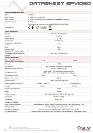 datasheet epvideo
1/3
SLAT - 11, rue Jean Elysée Dupuy
BP 66 - 69543 Champagne au Mont d’Or Cedex FRANCE
Tel. : +33 478 66 63 60 - Fax : +33 478 47 54 33 • E-mail : comm@slat.fr - www.slat.com
> Standards-based specifications
Safety EN 60950
EMC - Immunity EN 61000-6-1 • EN 61000-6-2
EMC - Emission EN 61000-3-2 B class • EN 61000-6-3 • EN 61000-6-4 • EN 55022 B class
Application specific EN 60068-2-5
Environmental
This product range is environmental policy (ISO 14001, RohS and WEEE.)
> Input characteristics
Voltages 180 - 265 V AC single phase
Frequency 50 to 60 Hz
Neutral systems TT - TN
Inrush current limited to 12 A
Circuit breaker to be provided
upstream
D Curve
Class Class I
Primary current 1 A
Built-in lightning arrester with an
unpluggable cartridge and remote
signaling
type 2, 40 kA of current flow
> Output characteristics
Rated voltage (simultaneous,
regulated and stabilized voltages)
12 V DC 24 V DC
Tolerance +/- 1%
PoE and HiPoE with PoE and/or HiPoE injectors (accessories)
Total energy restored per cycle 320 Wh / 640 Wh / 760 Wh
Average power levels
40 W / 80 W / 95 W in winter (8h on public lighting)
20 W / 40 W / 47 W in summer (16h on public lighting)
Max. power per output 60 W 96 W
Max. cumulative power 100 W
Converter output > 96% in battery discharge mode
Current limitation (U > 50% Un
) In
= 5 A U > 50% of Un
In
= 4 A U > 50% of Un
LF ripple 10 mVrms
30 mVrms
Output voltage regulation < 0.5%
Battery lithium
On-board energy > 500 Wh (EPV 320) and > 1000 Wh (EPV 640 - 760)
Charge time 6h30 max if > 0°C
Charge time 8h30 if -20°C
> Integrated functions
Delta 10 thermal regulation delta between the ambient (outdoor) temperature and the indoor temperature to +10°C
Intelligent start soft-start charging cycle - function active if < 0°C
Intelligent Hearlthguard limits the amount of energy discharged to 320 Wh, 640 Wh or 760 Wh
35% reserve capacity maintains battery performance in very cold weather and compensates for natural battery ageing
 