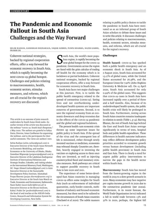COMMENTARY
Economic & Political Weekly EPW november 21, 2020 vol lV no 46 13
The Pandemic and Economic
Fallout in South Asia
Challenges and the Way Forward
Selim Raihan, Ganeshan Wignaraja, Vaqar Ahmed, Puspa Sharma, Nazir Kabiri,
Prabir De
Coherent national strategies,
backed by regional cooperation
efforts, offer a way forward for
economic recovery in South Asia,
which is rapidly becoming the
next COVID-19 global hotspot.
Challenges and policies relating
to macroeconomics, health,
economic sectors, stimulus
measures, and reforms, which
are all crucial for the region’s
recovery are discussed.
This article is an outcome of joint research
undertaken by South Asian think tanks. An
earlier version of the article was discussed at
the webinar “COVID-19: South Asia’s Response,”
2 May 2020. The authors are grateful to Sabya
Dutta, Director, Asian Conﬂuence for organising
the webinar, and to the participants for their
useful comments. The views are authors’ own.
Selim Raihan (selim.raihan@gmail.com) is
Executive Director of the South Asian Network
on Economic Modelling, and teaches
Economics at the University of Dhaka, Dhaka.
Ganeshan Wignaraja (gwignaraja@gmail.com) is
Executive Director of the Lakshman Kadirgamar
Institute of International Relations and
Strategic Studies, Colombo, and visiting scholar
at the International Monetary Fund, Washington,
DC. Vaqar Ahmed (vahmed@gmail.com) is Joint
Executive Director at the Sustainable
Development Policy Institute, Islamabad.
Puspa Sharma (puspa.sharma@sawtee.org) is
Executive Director at the South Asia Watch on
Trade, Economics and Environment, Kathmandu.
Nazir Kabiri (nazir.kabiri@biruni.af) is
Executive Director at the Biruni Institute,
Kabul. Prabir De (prabirde@hotmail.com) is
the head of and teaches at the ASEAN-India
Centre, Research and Information System for
Developing Countries, New Delhi.
S
outh Asia, the world’s most popu-
lous region, is rapidly becoming the
next global hotspot for the COVID-19
pandemic. Governments across the region
are faced with the grim calculus of trading
off health for the economy which is in
lockdown or partial lockdown. Coherent
national strategies, backed by regional
cooperation efforts, offer a way forward
for economic recovery in South Asia.
South Asia faces two major challenges
at this juncture. First, is to tackle the
public health emergency related to the
spread of coronavirus (COVID-19). Saving
lives and not overburdening under-
developed health systems are important
concerns of governments. Second, is to
save the regional economy from an eco-
nomic downturn and deep recession due
to the effects of the Covid-19 pandemic
and the global and regional lockdown.
The present health cum economic crisis
throws up some important issues for
public policy in South Asia. If the spread
of the virus and the consequent loss of
life is minimised, either through newly
invented vaccines or medicines, economies
may rebound sharply. Countries are, there-
fore, heavily engaged in inventing the
vaccines or exploring access to them once
they are invented, as well as injecting
countercyclical ﬁscal and monetary stim-
ulus measures. Both pathways are critical
to support possible recovery in South
Asia in late 2020 and 2021.
The experience of some better-devel-
oped East Asian countries in managing
COVID-19 offers some insights for South
Asia (such as enforcement of individual
quarantine, early border controls, mobi-
lisation of industry and focused economic
measures), but these need to be tailored to
the circumstances of South Asian countries
(Duchatel et al 2020). The subtle nuances
relating to public policy choices to tackle
the pandemic in South Asia have moti-
vated us as an informal group of South
Asian scholars to debate these issues and
to write this article. It discusses challenges
and policies relating to macroeconomics,
health, economic sectors, stimulus meas-
ures, and reforms, which are all crucial
for the region’s recovery.
Challenges
Health hazard: COVID-19 has sparked
both a public health emergency and an
economic shock in South Asia. As of
2 August 2020, South Asia accounted for
13.17% of global cases, while the United
States accounted for 26.38%, and the
European Union for 7.92% (John Hopkins
University & Medicine nd). On 15 April
2020, South Asia accounted for only
0.99% of the global cases. This suggests
that Covid-19 cases in South Asia have
increased rapidly over a period of three
and a half months. Also, because of its
underdeveloped health system, the public
health crisis will likely be prolonged in
South Asia. Furthermore, testing across
South Asian countries remains inadequate
in relation to needs (Table 1, p 14). Barring
Bhutan, the rest of South Asia lags behind
the East and South East Asian average
signiﬁcantly in terms of tests, hospital
beds and public health expenditure. These
differences in health outcome indicators
may reﬂect different development policy
priorities accorded to economic growth
versus human development (including
public health provision) in South Asia
and East Asia. There is clearly a need for
urgent public policy interventions to
narrow the gaps in the health sector
within South Asia.
Macroeconomy: South Asia has moved
from the fastest-growing region in the
world in 2019 to a slow-growth scenario in
2020. Many economies may face negative
per capita income growth in 2020 due to
the coronavirus pandemic (IMF 2020a).
Furthermore, in its recent forecast, the
World Trade Organization (WTO) indicated
a fall in world trade between 13% and
32% in 2020, perhaps, the highest fall
 