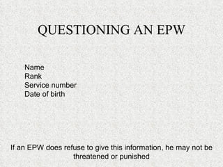 QUESTIONING AN EPW Name Rank Service number  Date of birth If an EPW does refuse to give this information, he may not be threatened or punished 