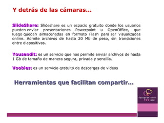 Y detrás de las cámaras... SlideShare:   Slideshare es un espacio gratuito donde los usuarios pueden enviar presentaciones Powerpoint u OpenOffice, que luego quedan almacenadas en formato Flash para ser visualizadas online. Admite archivos de hasta 20 Mb de peso, sin transiciones entre diapositivas. Yousendit:   es un servicio que nos permite enviar archivos de hasta 1 Gb de tamaño de manera segura, privada y sencilla. Voobies :  es un servicio gratuito de descargas de videos Herramientas que facilitan compartir... 