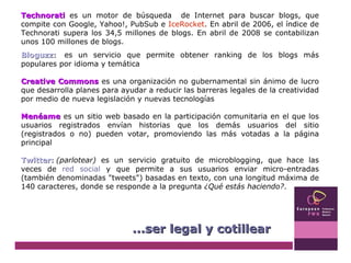 Technorati   es un motor de búsqueda  de Internet para buscar blogs, que compite con Google, Yahoo!, PubSub e  IceRocket . En abril de 2006, el índice de Technorati supera los 34,5 millones de blogs. En abril de 2008 se contabilizan unos 100 millones de blogs. Bloguzz :    es un servicio que permite obtener ranking de los blogs más populares por idioma y temática Creative Commons  es una organización no gubernamental sin ánimo de lucro que desarrolla planes para ayudar a reducir las barreras legales de la creatividad por medio de nueva legislación y nuevas tecnologías Menéame  es un sitio web basado en la participación comunitaria en el que los usuarios registrados envían historias que los demás usuarios del sitio (registrados o no) pueden votar, promoviendo las más votadas a la página principal Twitter :   (parlotear)  es un servicio gratuito de microblogging, que hace las veces de  red social  y que permite a sus usuarios enviar micro-entradas (también denominadas "tweets") basadas en texto, con una longitud máxima de 140 caracteres, donde se responde a la pregunta  ¿Qué estás haciendo? .  ...ser legal y cotillear 