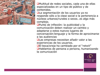 Multitud de redes sociales, cada una de ellas especializadas en un tipo de público y de contenidos. La segmentación de los usuarios ya no responde sólo a la clase social o la pertenencia a núcleos urbanos/rurales o sexos…es algo más complejo. Punto de inflexión: la publicidad y la comunicación deben realizar un cambio y adaptarse a estos nuevos lugares de conversación:lenguaje y la forma de aproximarse a las audiencias Las empresas necesitan añadir valor a las experiencias de los usuarios. El boca/oreja ha cambiado por el “retwit” Hablamos de persona a persona, humanizando la comunicación 