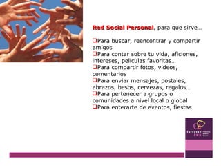 Red Social Personal , para que sirve… Para buscar, reencontrar y compartir amigos Para contar sobre tu vida, aficiones, intereses, peliculas favoritas… Para compartir fotos, videos, comentarios Para enviar mensajes, postales, abrazos, besos, cervezas, regalos… Para pertenecer a grupos o comunidades a nivel local o global Para enterarte de eventos, fiestas 