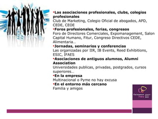Las asociaciones profesionales, clubs, colegios profesionales Club de Marketing, Colegio Oficial de abogados, APD, CEDE, CEOE Foros profesionales, ferias, congresos Foro de Directores Comerciales, Expomanagement, Salon Capital Humano, Fitur, Congreso Directivos CEDE, Alimentaria… Jornadas, seminarios y conferencias Las organizadas por IIR, IB Events, Reed Exhibitions, ESIC, IFAES Asociaciones de antiguos alumnos, Alumni Association Universidades publicas, privadas, postgrados, cursos superiores… En la empresa Multinacional o Pyme no hay excusa En el entorno más cercano Familia y amigos 