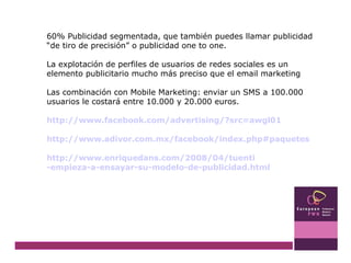 60% Publicidad segmentada, que también puedes llamar publicidad “de tiro de precisión” o publicidad one to one.  La explotación de perfiles de usuarios de redes sociales es un elemento publicitario mucho más preciso que el email marketing Las combinación con Mobile Marketing: enviar un SMS a 100.000 usuarios le costará entre 10.000 y 20.000 euros. http:// www.facebook.com / advertising /? src =awgl01 http:// www.adivor.com.mx / facebook / index.php#paquetes http:// www.enriquedans.com /2008/04/ tuenti -empieza-a-ensayar-su-modelo-de- publicidad.html 