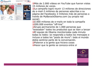 Más de 2.000 vídeos en YouTube que fueron vistos 15 millones de veces.  La campaña logró reunir 13 millones de direcciones de e-mail-3 millones de personas adscritas a su página del Facebooky 2 millones más de personas a través de MyBarackObama.com (su propia red social) 2.000 millones de e-mails en toda la campaña 200.000 eventos “off-line”  Grupo permanente de 1.000 personas que “testeaban” todos los productos que se iban a lanzar El equipo de Obama monitorizaba cada minuto todas la redes: se respondía a todos los mensajes e incluso a todos los “posts de muro”: todo el mundo debía sentirse parte de la conversación. Pidieron a la gente que hiciera cosas Hacer que la gente se conozca entre sí 