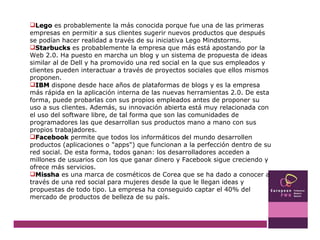 Lego  es probablemente la más conocida porque fue una de las primeras empresas en permitir a sus clientes sugerir nuevos productos que después se podían hacer realidad a través de su iniciativa Lego Mindstorms. Starbucks  es probablemente la empresa que más está apostando por la Web 2.0. Ha puesto en marcha un blog y un sistema de propuesta de ideas similar al de Dell y ha promovido una red social en la que sus empleados y clientes pueden interactuar a través de proyectos sociales que ellos mismos proponen.  IBM  dispone desde hace años de plataformas de blogs y es la empresa más rápida en la aplicación interna de las nuevas herramientas 2.0. De esta forma, puede probarlas con sus propios empleados antes de proponer su uso a sus clientes. Además, su innovación abierta está muy relacionada con el uso del software libre, de tal forma que son las comunidades de programadores las que desarrollan sus productos mano a mano con sus propios trabajadores.  Facebook  permite que todos los informáticos del mundo desarrollen productos (aplicaciones o "apps") que funcionan a la perfección dentro de su red social. De esta forma, todos ganan: los desarrolladores acceden a millones de usuarios con los que ganar dinero y Facebook sigue creciendo y ofrece más servicios.  Missha  es una marca de cosméticos de Corea que se ha dado a conocer a través de una red social para mujeres desde la que le llegan ideas y propuestas de todo tipo. La empresa ha conseguido captar el 40% del mercado de productos de belleza de su país.  