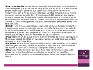 Procter & Gamble  es uno de los casos más destacados del libro Wikinomics. Era una empresa que iba de mal en peor, hasta que en 2000 un nuevo director general modificó por completo sus sistemas de innovación y gestión del conocimiento, con el fin de atrapar más ideas venidas de fuera. En ese mismo momento, su departamento de I+D empleaba a 7.500 personas que apenas generaba innovación. Actualmente, con el mismo personal la productividad se ha incrementado un 60% y saca 50 nuevos productos al mercado cada año. Eso sí, tiene a 7.000 "investigadores virtuales" desarrollando productos desde fuera de la compañía.  Eli Lilly , una firma de cosmética, es conocida por haber lanzado Innocentive, probablemente la red de innovadores más conocida. Básicamente, se trata de un sistema que permite a científicos de todo el mundo acceder a necesidades de empresas y, en su caso, proponer su solución. Las ganadoras se llevan un premio que, en algún caso, ha alcanzado los 25.000 dólares.  Peugeot  invitó un día a sus clientes a enviar diseños de coches. Consiguió en 24 horas un record de tráfico en su página, aunque no está claro que también obtuviera un gran know-how.  Coca-Cola  es una de las empresas más cerradas del mundo (su receta sigue siendo un gran secreto), pero se ha atrevido a dejar que sus clientes diseñen una botella, a través de la iniciativa "Design the World a coke”.  Nike  había hecho lo mismo que Coca-Cola hace ya tiempo pero llegando incluso más lejos, dejando que sus clientes personalicen las zapatillas deportivas que les gustaría tener con el compromiso de que después las va a fabricar.  