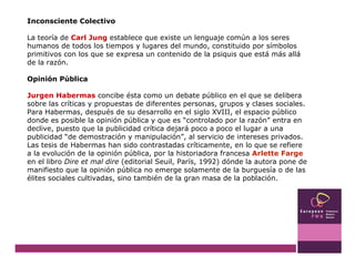 Inconsciente Colectivo La teoría de  Carl Jung  establece que existe un lenguaje común a los seres humanos de todos los tiempos y lugares del mundo, constituido por símbolos primitivos con los que se expresa un contenido de la psiquis que está más allá de la razón. Opinión Pública Jurgen Habermas  concibe ésta como un debate público en el que se delibera sobre las críticas y propuestas de diferentes personas, grupos y clases sociales. Para Habermas, después de su desarrollo en el siglo XVIII, el espacio público donde es posible la opinión pública y que es “controlado por la razón” entra en declive, puesto que la publicidad crítica dejará poco a poco el lugar a una publicidad “de demostración y manipulación”, al servicio de intereses privados. Las tesis de Habermas han sido contrastadas críticamente, en lo que se refiere a la evolución de la opinión pública, por la historiadora francesa  Arlette Farge  en el libro  Dire et mal dire  (editorial Seuil, París, 1992) dónde la autora pone de manifiesto que la opinión pública no emerge solamente de la burguesía o de las élites sociales cultivadas, sino también de la gran masa de la población.  