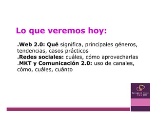 Lo que veremos hoy: .Web 2.0: Qué  significa, principales géneros, tendencias, casos prácticos .Redes sociales:  cuáles, cómo aprovecharlas  . MKT y Comunicación 2.0:  uso de canales, cómo, cuáles, cuánto 