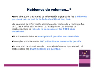En el año 2009 la cantidad de información digitalizada fue  3 millones de veces mayor que la de todos los libros escritos .  La cantidad de información digital creada, capturada y replicada fue de 1,288 x 1018 bits, esto es 161 exabytes o 161 billones de gigabytes. Esto es  más de lo generado en los 5000 años anteriores . El volumen de datos se  multiplicará por diez en cinco años Se envían mundialmente  100 mil millones de e-mails por día  La cantidad de direcciones de correo electrónico activas en todo el globo superó las  1600 millones de cuentas. Hablemos de volumen...* 