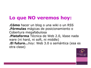 Lo que NO veremos hoy: .Cómo  hacer un blog o una wiki o un RSS .Fórmulas  mágicas de posicionamiento o Cobertura megafabulosa .Plataforma  Técnica de Web 2.0, léase nada ware (ni hard, ni soft, ni middle) .El futuro... hoy: Web 3.0 o semántica (esa es otra clase) 