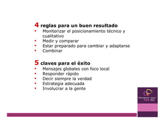 4  reglas para un buen resultado Monitorizar el posicionamiento técnico y cualitativo Medir y comparar Estar preparado para cambiar y adaptarse Combinar 5  claves para el éxito Mensajes globales con foco local Responder rápido  Decir siempre la verdad Estrategia adecuada Involucrar a la gente 