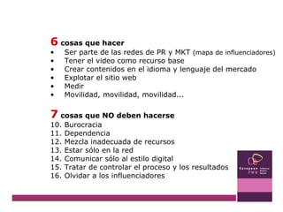 6  cosas que hacer Ser parte de las redes de PR y MKT  (mapa de influenciadores) Tener el video como recurso base Crear contenidos en el idioma y lenguaje del mercado Explotar el sitio web Medir Movilidad, movilidad, movilidad... 7  cosas que NO deben hacerse Burocracia Dependencia Mezcla inadecuada de recursos Estar sólo en la red Comunicar sólo al estilo digital Tratar de controlar el proceso y los resultados Olvidar a los influenciadores 