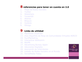8  referencias para tener en cuenta en 2.0 Mapa de Redes Sociales Twitter Slideshare Yousendit Alianzo Bloguzz Voobies Mikogo 9   Links de utilidad Manifiesto  Cluetrain Asoc  Española de  Resp  de Comunidades Virtuales AERCO PuroMarketing Interactive  Wellcomm BitsPR Advertising  Bureau  Spain Adicciones Digitales Asociación de  Internáutas Listado de Redes Sociales en el Mundo SocialMedia   Today 