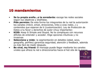 10 mandamientos Se tu propia araña...o te enredarás:  escoge las redes sociales según tus objetivos y diséñalas.  Pide permiso:  De esta forma los integrantes de tu red te autorizarán los canales (móvil, email, direcciones, links a oras redes..) y contenidos que esperan de ti (customización). Ley de Protección de Datos a tu favor y derechos de autor (muy importante) KISS:  Keep It Simple and Stupid. No te compliques con recursos difíciles de entender y acceder. Elige opciones intuitivas y no invasivas Selecciona y mide : la segmentación en detalles (edad, sexo, geografía, perfiles) garantiza seguridad, atención y feedback, además es más fácil de medir después. Be viral, my friend:  El mensaje puede llegar mediante los canales virales que ofrece la red o direccionarlos hacia el hot site de la marca.  