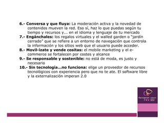6.- Conversa y que fluya:  La moderación activa y la novedad de contenidos mueven la red. Eso sí, haz lo que puedas según tu tiempo y recursos y... en el idioma y lenguaje de tu mercado 7.- Engánchales:  los regalos virtuales y el walled garden o “jardín cerrado” que se refiere a un entorno de navegación que controla la información y los sitios web que el usuario puede acceder.  8.- Movil-ízate y vende cositas:  el mobile marketing y el e-commerce se fortalecen por costes y alcance 9.- Se responsable y sostenible:  no está de moda, es justo y necesario 10.- Sin tecnología...no funciona:  elige un proveedor de recursos tecnológicos con experiencia pero que no te ate. El software libre y la externalización imperan 2.0 