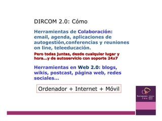 Herramientas de  Colaboración:  email, agenda, aplicaciones de autogestión,conferencias y reuniones on line, teleeducación. Pero todas juntas, desde cualquier lugar y hora...y de autoservicio con soporte 24x7  Herramientas en  Web 2.0 : blogs, wikis, postcast, página web, redes sociales... DIRCOM 2.0: Cómo Ordenador + Internet + Móvil 