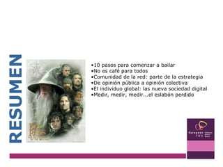 RESUMEN 10 pasos para comenzar a bailar No es café para todos Comunidad de la red: parte de la estrategia De opinión pública a opinión colectiva El individuo global: las nueva sociedad digital Medir, medir, medir...el eslabón perdido 