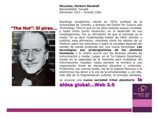 McLuhan, Herbert Marshall Nacionalidad: Canadá Edmonton 1911 - Toronto 1981 Sociólogo canadiense, nacido en 1910, profesor de la Universidad de Toronto, y director del Center for Culture and Technology. Pero lo que en los años sesenta supuso novedad, y hasta cierto punto revolución, en el desarrollo de sus investigaciones, fue su afirmación de que el mensaje es el medio. En su obra "Undertandig media" de 1964, escribe, y justifica, esta afirmación, indicando cómo los efectos de un medium sobre los individuos o sobre la sociedad depende del cambio de escala producido por una nueva tecnología.  Las tecnologías son prolongaciones de los sentidos humanos;  y lo mismo ocurre con los diversos canales de comunicación o media. Luego, en la "La Galaxia Gutenberg" insiste en la capacidad de la imprenta para multiplicar las informaciones visuales; hasta someter al hombre a una organización lineal de elementos discretos y uniformes. Finalmente, los nuevos media, los de la Galaxia Marcony y la electrónica nos abren a la era de la simultaneidad, y con ella, más allá de la fragmentación cultural, al principio señalada, se anuncia una  nueva sociedad tribal planetaria :  la aldea global...Web 2.0 “ The Nut”: El pirao... 