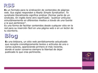 E s un formato para la sindicación de contenidos de páginas web. Sus siglas responden a  Really Simple Syndication .  To syndicate  literalmente significa sindicar (formar parte de un sindicato. En inglés tiene otro significado:  "publicar artículos simultáneamente en diferentes medios a través de una fuente a la que pertenece" . Es una forma de facilitar contenidos desde cualquier sitio en la red para su inserción fácil en una página web o en un lector de tu escritorio. Blog RSS E s una bitácora, un sitio web periódicamente actualizado que recopila cronológicamente textos o artículos de uno o varios autores, apareciendo primero el más reciente, donde el autor conserva siempre la libertad de dejar publicado lo que crea pertinente. 