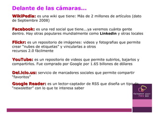 WikiPedia:   es una wiki que tiene: Más de 2 millones de artículos (dato de Septiembre 2008)  Facebook:   es una red social que tiene...ya veremos cuánta gente dentro. Hay otras populares mundialmente como  Linkedin  y otras locales Flickr:   es un repositorio de imágenes: videos y fotografias que permite crear “nubes de etiquetas” y vincularlas a otros  recursos 2.0 fácilmente YouTube:   es un repositorio de videos que permite subirlos, bajarlos y compartirlos. Fue comprado por Google por 1.65 billones de dólares Del.icio.us:   servicio de marcadores sociales que permite compartir “favoritos” Google Reader:   es un lector-captador de RSS que diseña un tipo de “newsletter” con lo que te interesa saber Delante de las cámaras... 