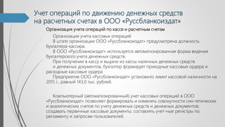 Учет операций по движению денежных средств
на расчетных счетах в ООО «Руссбланкоиздат»
Организация учета операций по кассе и расчетным счетам
Организация учета кассовых операций
В штате организации ООО «Руссбланкоиздат» предусмотрена должность
бухгалтера-кассира.
В ООО «Руссбланкоиздат» используется автоматизированная форма ведения
бухгалтерского учета денежных средств.
При получении в кассу и выдаче из кассы наличных денежных средств
и денежных документов, бухгалтер формирует приходные кассовые ордера и
расходные кассовые ордера
Предприятие ООО «Руссбланкоиздат» установило лимит кассовой наличности на
2015 г., равный 143,0 тыс. рублей.
Компьютерный (автоматизированный) учет кассовых операций в ООО
«Руссбланкоиздат» позволяет формировать и изменять совокупности син-тетических
и аналитических счетов по учету денежных средств и денежных документов;
создавать первичные кассовые документы; составлять учет-ные регистры по
регламенту и запросам пользователей.
 