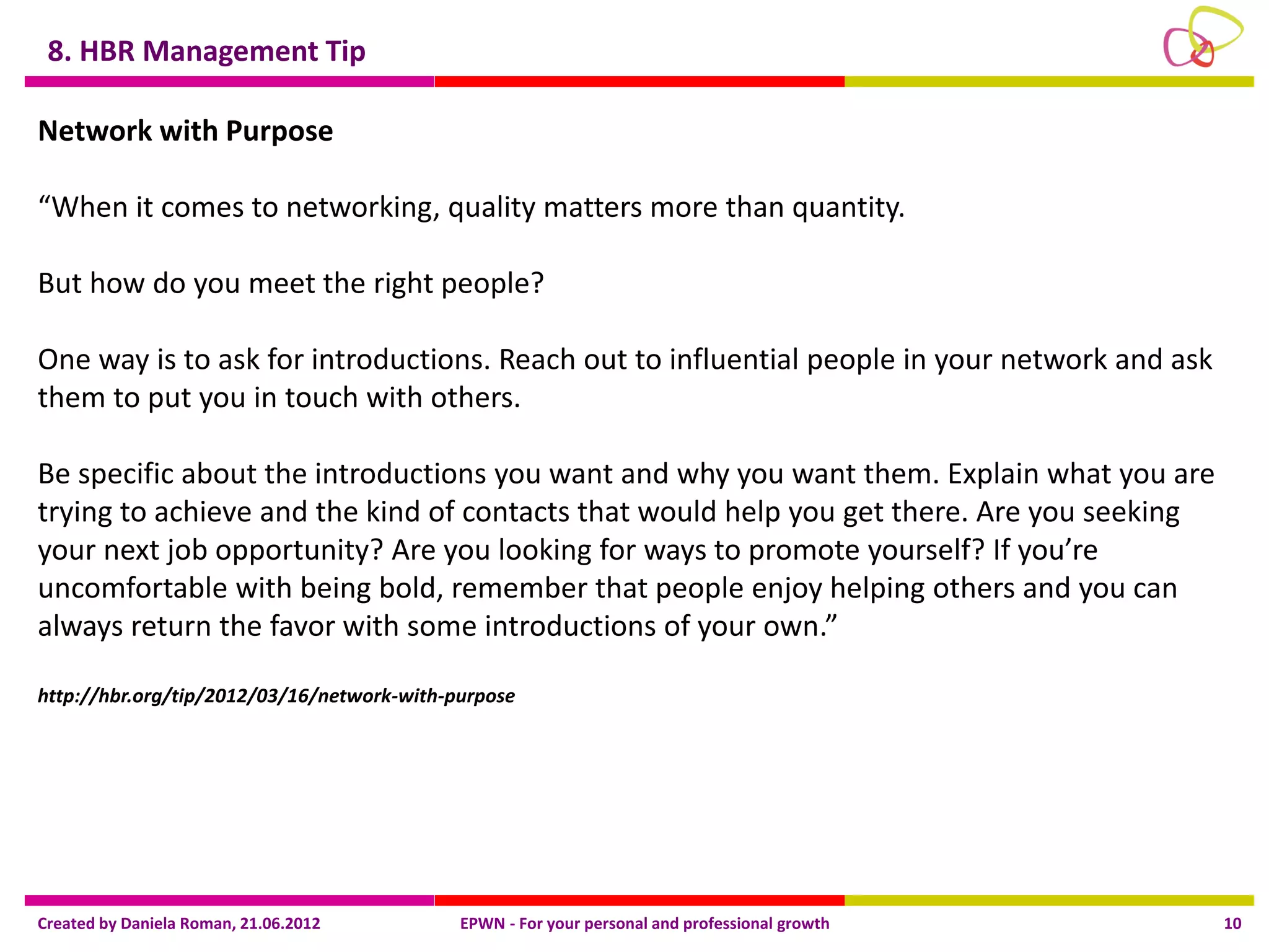 8. HBR Management Tip

Network with Purpose

“When it comes to networking, quality matters more than quantity.

But how do you meet the right people?

One way is to ask for introductions. Reach out to influential people in your network and ask
them to put you in touch with others.

Be specific about the introductions you want and why you want them. Explain what you are
trying to achieve and the kind of contacts that would help you get there. Are you seeking
your next job opportunity? Are you looking for ways to promote yourself? If you’re
uncomfortable with being bold, remember that people enjoy helping others and you can
always return the favor with some introductions of your own.”

http://hbr.org/tip/2012/03/16/network-with-purpose




Created by Daniela Roman, 21.06.2012        EPWN - For your personal and professional growth   10
 