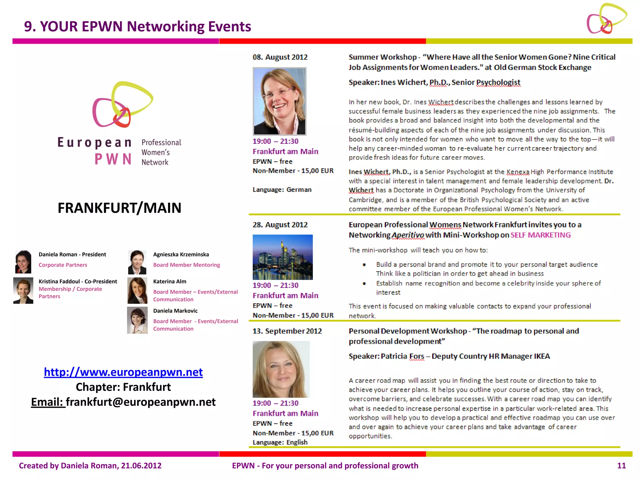 9. YOUR EPWN Networking Events




           FRANKFURT/MAIN

    Daniela Roman - President         Agnieszka Krzeminska
    Corporate Partners                Board Member Mentoring

    Kristina Faddoul - Co-President   Katerina Alm
    Membership / Corporate
                                      Board Member – Events/External
    Partners                          Communication
                                      Daniela Markovic
                                      Board Member - Events/External
                                      Communication




     http://www.europeanpwn.net
            Chapter: Frankfurt
   Email: frankfurt@europeanpwn.net




Created by Daniela Roman, 21.06.2012                             EPWN - For your personal and professional growth   11
 