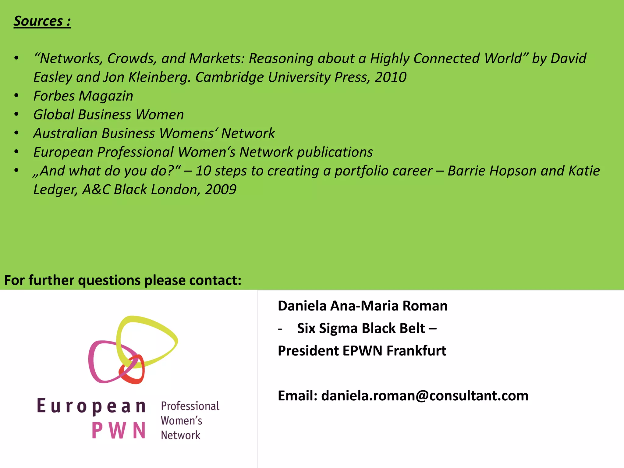 Sources :

 • “Networks, Crowds, and Markets: Reasoning about a Highly Connected World” by David
   Easley and Jon Kleinberg. Cambridge University Press, 2010
 • Forbes Magazin
 • Global Business Women
 • Australian Business Womens‘ Network
 • European Professional Women‘s Network publications
 • „And what do you do?“ – 10 steps to creating a portfolio career – Barrie Hopson and Katie
   Ledger, A&C Black London, 2009




For further questions please contact:
                                         Daniela Ana-Maria Roman
                                         - Six Sigma Black Belt –
                                         President EPWN Frankfurt

                                         Email: daniela.roman@consultant.com
 