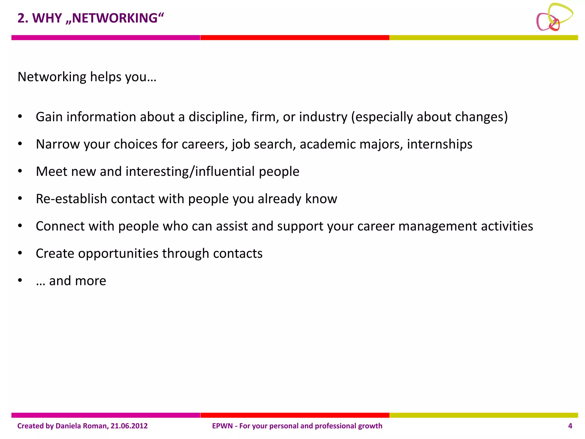 2. WHY „NETWORKING“



Networking helps you…

• Gain information about a discipline, firm, or industry (especially about changes)
• Narrow your choices for careers, job search, academic majors, internships
• Meet new and interesting/influential people
• Re-establish contact with people you already know
• Connect with people who can assist and support your career management activities
• Create opportunities through contacts
• … and more




Created by Daniela Roman, 21.06.2012   EPWN - For your personal and professional growth   4
 