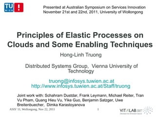 Presented at Australian Symposium on Services Innovation
                         November 21st and 22nd, 2011, University of Wollongong




  Principles of Elastic Processes on
Clouds and Some Enabling Techniques
                                     Hong-Linh Truong

           Distributed Systems Group, Vienna University of
                             Technology
                        truong@infosys.tuwien.ac.at
                http://www.infosys.tuwien.ac.at/Staff/truong
     Joint work with: Schahram Dustdar, Frank Leymann, Michael Reiter, Tran
     Vu Pham, Quang Hieu Vu, Yike Guo, Benjamin Satzger, Uwe
     Breitenbuecher, Dimka Karastoyanova
ASIS' 11, Wollongong, Nov 22, 2011                    1
 