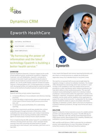 Dynamics CRM
Epworth HealthCare
VICTORIA, AUSTRALIA
HEALTHCARE | HOSPITALS
4000 EMPLOYEES

“By harnessing the power of
information and the latest
technology Epworth is building a
better health service.”
OVERVIEW
Epworth HealthCare (Epworth), is Victoria’s largest not-for-profit
private healthcare group, renowned for excellence in diagnosis,
treatment, care and rehabilitation. Epworth is considered an
innovator in Australia’s health system, embracing the latest in
evidence-based medicine to pioneer treatments and services for
patients. As a not-for-profit hospital, Epworth reinvests all surplus
revenue in improved patient care. It invests generously in training
staff, developing facilities and implementing the latest technology to
remain at the forefront of medical treatment and patient safety.

OBJECTIVE
Epworth had three primary solution requirements:
1. to improve efficiency in its accreditation and reference checking
processes;
2. to have the ability to electronically capture and automate parts
of the Scope of Clinical Practice (SoCP) process across three
tiers; and
3. to improve the speed and flexibility of its credentialing
reporting.
Meeting these requirements would save valuable time, achieve
productivity gains through automation of data entry, enable
auditability and improved governance over medical credentialing
and mitigate the risk by ensuring compliance with credentialing
against the ACHS Scope of Clinical Practice (SoCP) Standard.
Prior to implementing the OBS solution Epworth’s accreditation and
reference checking process was Excel-, email- and paper-based,
meaning it was time consuming and relied heavily on people
remembering to check statuses, send reminders, post forms and retype data.

It also meant that Epworth had minimal reporting functionality and
was reliant on manual processes to validate the professional
registration status of an individual doctor at any point in time.
The need for an improved SoCP process was brought about by
regulatory changes in national accreditation standards. The changes
reflect developments in technology which have resulted in a rapid
increase in the availability of new and complex clinical services,
procedures or other interventions which medical practitioners are
now able to deliver in their professional practice. The new SoCP
standards involve delineating the extent of an individual medical
practitioner’s clinical practice within the organisation, based on the
individual’s credentials, competence, performance and professional
suitability, and the needs and the capability of the organisation to
support the scope of clinical practice. In preparation for this change,
Epworth needed the ability to capture and validate information
regarding an individual’s practice, down to the level of competency
to perform individual procedures, through more formal and robust
processes.

SOLUTION
Epworth conducted a formal evaluation process for suitable solution
providers and selected OBS for this project. The OBS offering of a
Dynamics CRM 2011, ASP .NET and SQL Server Reporting Services
(SSRS)-based solution offered Epworth the scalability, flexibility and
auditability to ensure improved governance.
OBS used Microsoft Dynamics CRM to automate the accreditation
process, and enabled doctors to enter information through an
online form hosted on the OBS-built SharePoint website.

OBS CUSTOMER CASE STUDY | HEALTHCARE

 