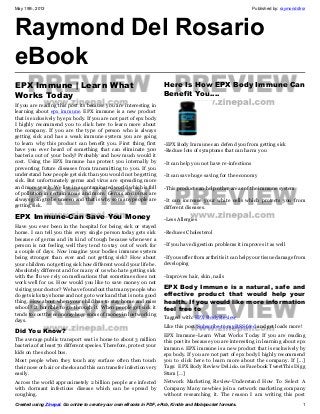 May 19th, 2013 Published by: raymonddlrsr
Created using Zinepal. Go online to create your own eBooks in PDF, ePub, Kindle and Mobipocket formats. 1
Raymond Del Rosario
eBook
EPX Immune | Learn What
Works Today
If you are reading this post its because you are interesting in
learning about epx immune. EPX immune is a new product
that is exclusively by epx body. If you are not part of epx body
I highly recommend you to click here to learn more about
the company. If you are the type of person who is always
getting sick and has a weak immune system you are going
to learn why this product can benefit you. First thing first
have you ever heard of something that can eliminate 300
bacteria out of your body? Probably and how much would it
cost. Using the EPX Immune has protect you internally by
preventing future diseases from transmitting to you. If you
understand how people get sick than you would not be getting
sick. But unfortunately germs and virus are spreading more
and more yearly. We live in a contaminated world which is full
of pollution in certain areas and more. Germs and virus are
always going to be unseen and that is why so many people are
getting sick.
EPX Immune-Can Save You Money
Have you ever been in the hospital for being sick or stayed
home. I can tell you this every single person today gets sick
because of germs and its kind of tough because whenever a
person is not feeling well they tend to stay out of work for
a couple of days. Now imagine your bodies immune system
being stronger than ever and not getting sick? How about
your children not getting sick how different would your life be.
Absolutely different and for many of us who hate getting sick
with the flu we rely on medications that sometimes does not
work well for us. How would you like to save money on not
visiting your doctor? We have found out that many people who
do get sick stays home and not go to work and that is not a good
thing. How about when your child has to stay home and miss
school? It horrible to go through it. When people get sick it
tends to cost the economy huge sums of money in lost working
days.
Did You Know?
The average public transport seat is home to about 3 million
bacteria of at least 70 different species. Therefore, protect your
kids on the school bus.
Most people when they touch any surface often then touch
their nose or hair or cheeks and this can transfer infection very
easily.
Across the world approximetely 2 billion people are infected
with dormant infectious disease which can be spread by
coughing.
Here Is How EPX Body Immune Can
Benefit You….
-EPX Body Immune can defend you from getting sick
-Reduce lots of symptoms that can harm you
-It can help you not have re-infections
-It can save huge saving for the economy
-This product can help other areas of the immune system
-It can increase your white cells which protects you from
different diseases.
-Less Allergies
-Reduces Cholesterol
-If you have digestion problems it improves it as well
-If you suffer from arthritis it can help your tissue damage from
developing
-Improves hair, skin, nails
EPX Body Immune is a natural, safe and
effective product that would help your
health. If you would like more information
feel free to
Tagged with: EPX Body Review
Like this post?Subscribe to my RSS feed and get loads more!
EPX Immune-Learn What Works Today If you are reading
this post its because you are interesting in learning about epx
immune. EPX immune is a new product that is exclusively by
epx body. If you are not part of epx body I highly recommend
you to click here to learn more about the company. If [...]
Tags: EPX Body Review Del.icio.us Facebook TweetThis Digg
Stum […]
Network Marketing Review-Understand How To Select A
Company Many newbies join a network marketing company
without researching it. The reason I am writing this post
 