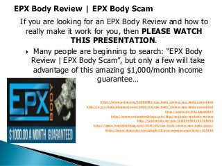 If you are looking for an EPX Body Review and how to
  really make it work for you, then PLEASE WATCH
                THIS PRESENTATION.
   Many people are beginning to search: “EPX Body
    Review | EPX Body Scam”, but only a few will take
    advantage of this amazing $1,000/month income
                       guarantee…

                          http://www.prlog.org/12088981-epx-body-review-epx-body-scam.html
                  http://e-p-x-body.blogspot.com/2013/02/epx-body-review-epx-body-scam.html
                                                               http://youtu.be/E3LAEpAb83Y
                                http://www.networkedblogs.com/blog/epxbody-epxbody-review
                                               http://pinterest.com/pin/523050944192713054
                      http://www.homebizblogs.com/2013/03/epx-body-review-epx-body-scam/
                            http://www.ibosocial.com/gkgllc23/pressrelease.aspx?prid=227836
 