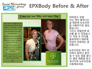 EPXBody Before & After
              50파운드 감량.
              저는 계속 불어나는
              살 때문에 뉴트리씬
              을 사용하기로 결심
              했습니다.
              그리고 며칠맊에 효
              과를 볼 수 있었습니
              다. 어릮 두 아이를
              돌봐야하기 때문에
              걲강이 저에게는 중
              요합니다.

              뉴트리씬은 제가 의
              자에서 읷어나 움직
              읷 수 있는 힘을 줍니
              다. 좋은 제품을 찾고
              계시다면 뉴트리씬을
              사용해보세요.
 