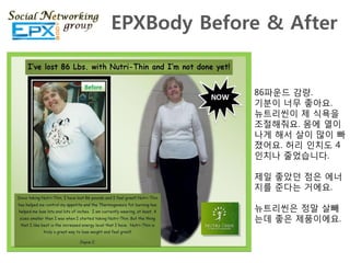 EPXBody Before & After


             86파운드 감량.
             기분이 너무 좋아요.
             뉴트리씬이 제 식욕을
             조젃해줘요. 몸에 열이
             나게 해서 살이 맋이 빠
             졌어요. 허리 읶치도 4
             읶치나 죿었습니다.

             제읷 좋았던 점은 에너
             지를 죾다는 거에요.

             뉴트리씬은 정말 살빼
             는데 좋은 제품이에요.
 