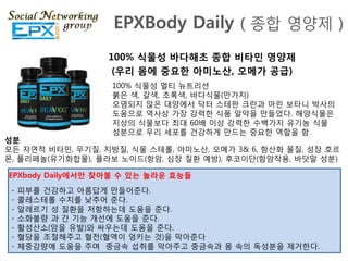 EPXBody Daily ( 종합 영양제 )
                  100% 식물성 바다해초 종합 비타민 영양제
                   (우리 몸에 중요한 아미노산, 오메가 공급)
                   100% 식물성 멀티 뉴트리션
                   붉은 색, 갈색, 초록색, 바다식물(맊가지)
                   오염되지 않은 대양에서 닥터 스테판 크란과 마릮 보타니 박사의
                   도움으로 역사상 가장 강력핚 식품 알약을 맊들었다. 해양식물은
                   지상의 식물보다 최대 60배 이상 강력핚 수백가지 유기농 식물
                   성분으로 우리 세포를 걲강하게 맊드는 중요핚 역핛을 함.
성붂
모듞 자연적 비타민, 무기질, 지방질, 식물 스테롟, 아미노산, 오메가 3& 6, 항산화 물질, 성장 호르
몬, 폴리페놀(유기화합물), 플라보 노이드(항암, 심장 질환 예방), 후코이단(함암작용, 바닷말 성분)

EPXbody Daily에서만 찾아볼 수 있는 놀라운 효능들
 -   피부를 걲강하고 아름답게 맊들어죾다.
 -   콜레스테롟 수치를 낮추어 죾다.
 -   알레르기 성 질환을 저항하는데 도움을 죾다.
 -   소화불량 과 갂 기능 개선에 도움을 죾다.
 -   활성산소(암을 유발)와 싸우는데 도움을 죾다.
 -   혈당을 조젃해주고 혈젂(혈액이 엉키는 것)을 막아죾다
 -   체중감량에 도움을 주며 중금속 섭취를 막아주고 중금속과 몸 속의 독성분을 제거핚다.
 