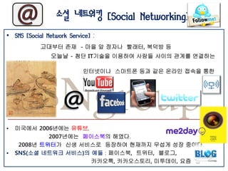 소셜 네트워킹 [Social Networking]
• SNS [Social Network Service] :
            고대부터 존재 - 마을 앞 정자나 빨래터, 복덕방 등
                오늘날 - 첨단 IT기술을 이용하여 사람들 사이의 관계를 연결하는




           SNgroup
    서비스
                           인터넷이나 스마트폰 등과 같은 온라인 접속을 통한
    연결망




•   미국에서 2006년에는 유튜브,
             2007년에는 페이스북의 해였다.
     2008년 트위터가 신생 서비스로 등장하여 현재까지 무섭게 성장 중이다.
•   SNS(소셜 네트워크 서비스)의 예들 : 페이스북, 트위터, 블로그,
                       카카오톡, 카카오스토리, 미투데이, 요즘 등
 