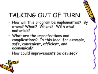 TALKING OUT OF TURN
• How will this program be implemented? By
whom? When? Where? With what
materials?
• What are the imperfections and
complications? Is this idea, for example,
safe, convenient, efficient, and
economical?
• How could improvements be devised?
 