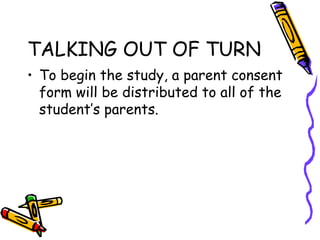 TALKING OUT OF TURN
• To begin the study, a parent consent
form will be distributed to all of the
student’s parents.
 